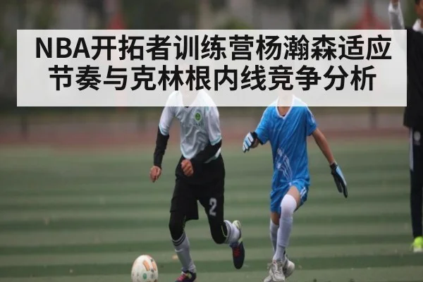 NBA开拓者训练营杨瀚森适应节奏与克林根内线竞争分析（kaiyun）