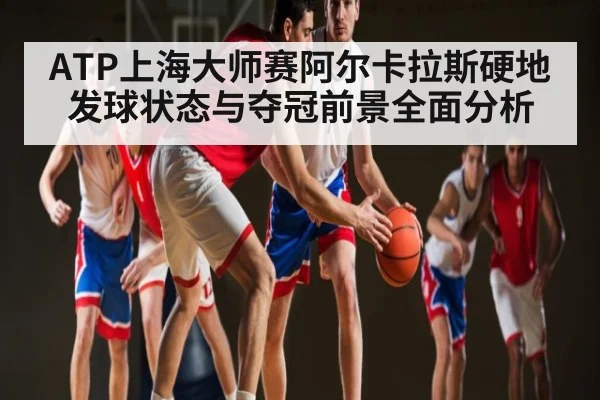 ATP上海大师赛阿尔卡拉斯硬地发球状态与夺冠前景全面分析（kaiyun）